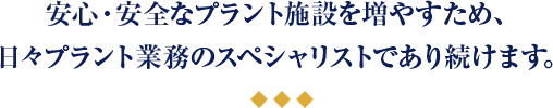 安心・安全なプラント施設を増やすため、 日々プラント業務のスペシャリストであり続けます。 