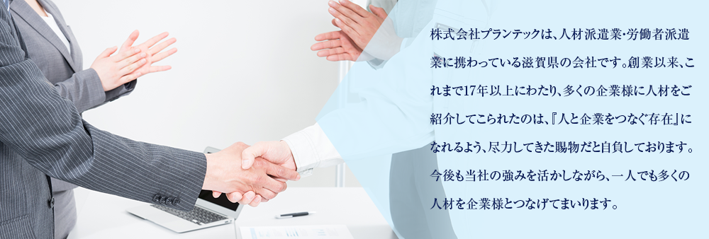 株式会社プランテックは、人材派遣業・労働者派遣業に携わっている滋賀県の会社です。創業以来、これまで17年以上にわたり、多くの企業様に人材をご紹介してこられたのは、『人と企業をつなぐ存在』になれるよう、尽力してきた賜物だと自負しております。今後も当社の強みを活かしながら、一人でも多くの人材を企業様とつなげてまいります。