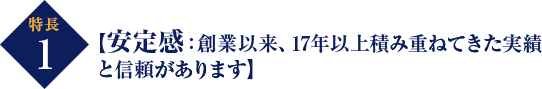 特長 1 【安定感：創業以来、17年以上積み重ねてきた実績 と信頼があります】 