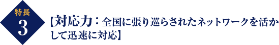 特長 3 【対応力：全国に張り巡らされたネットワークを活か して迅速に対応】 